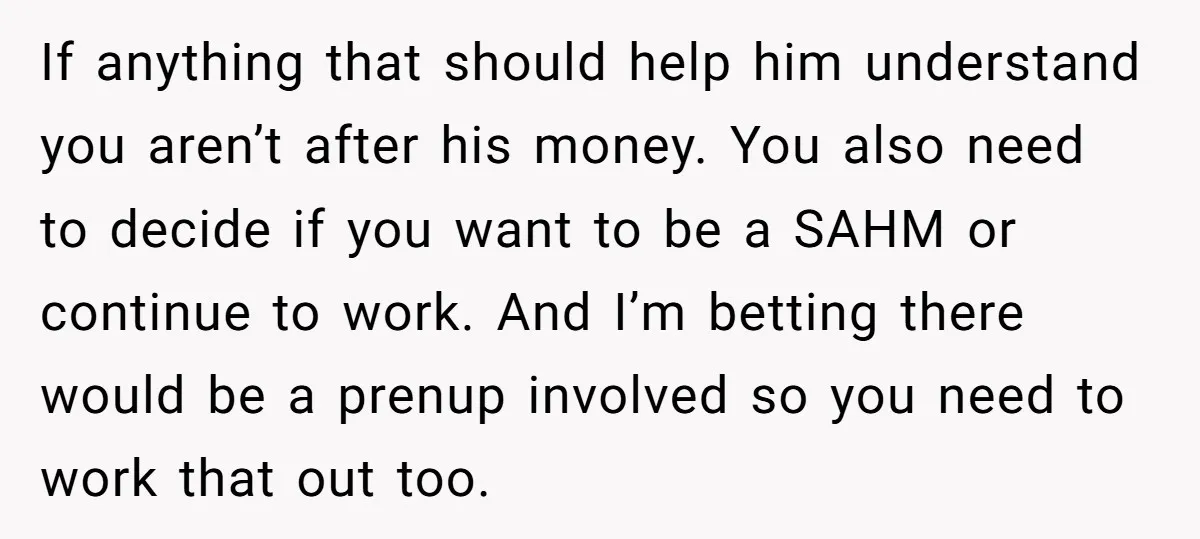 If anything that should help him understand you aren’t after his money. You also need to decide if you want to be a SAHM or continue to work. And I’m...
