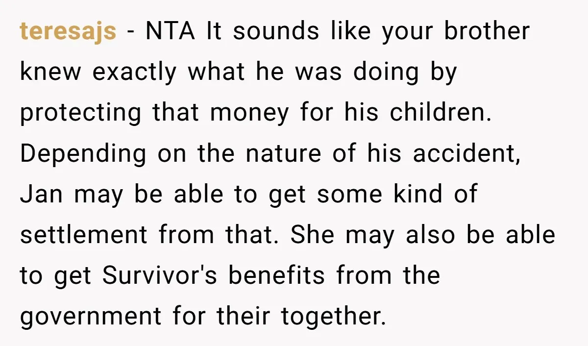 teresajs - NTA It sounds like your brother knew exactly what he was doing by protecting that money for his children. Depending on the nature of his accident, Jan may...
