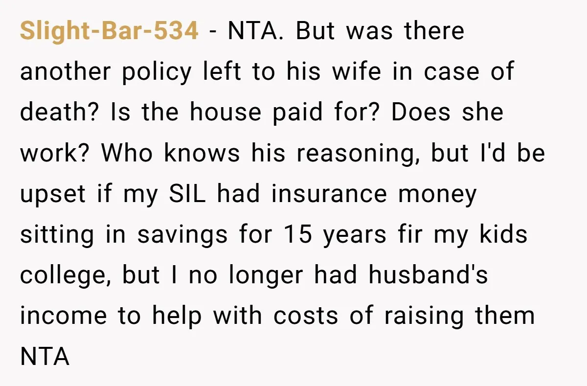 Slight-Bar-534 - NTA. But was there another policy left to his wife in case of death? Is the house paid for? Does she work? Who knows his reasoning, but I'd...