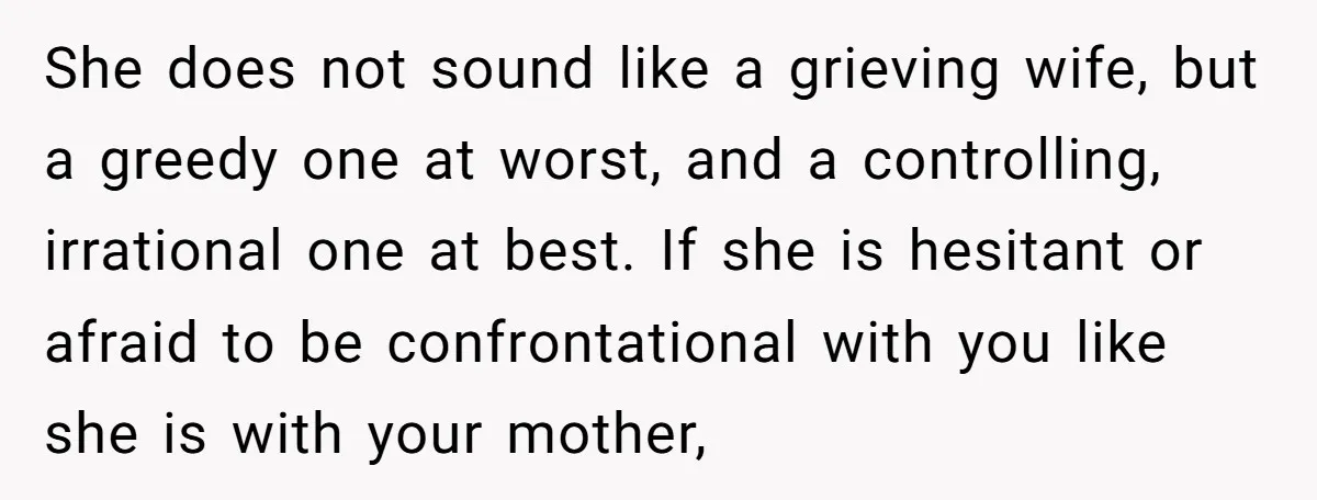 She does not sound like a grieving wife, but a greedy one at worst, and a controlling, irrational one at best. If she is hesitant or afraid to be confrontational...