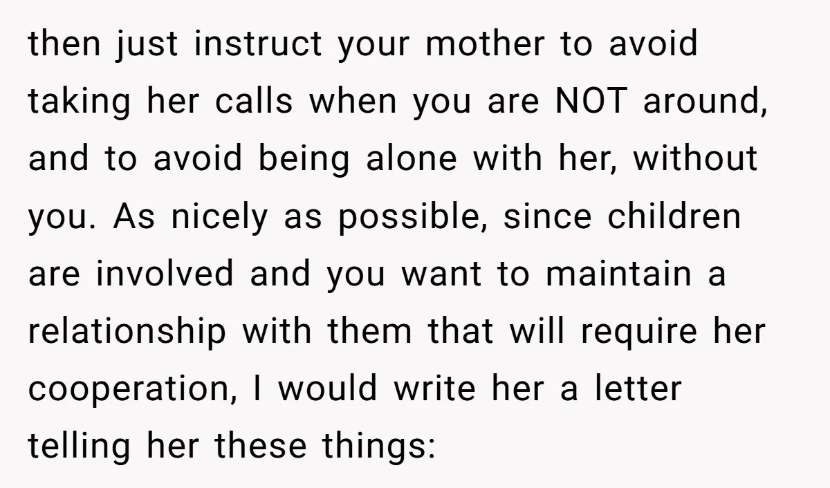 then just instruct your mother to avoid taking her calls when you are NOT around, and to avoid being alone with her, without you. As nicely as possible, since children...