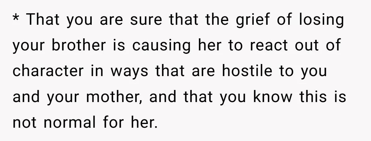 * That you are sure that the grief of losing your brother is causing her to react out of character in ways that are hostile to you and your mother,...