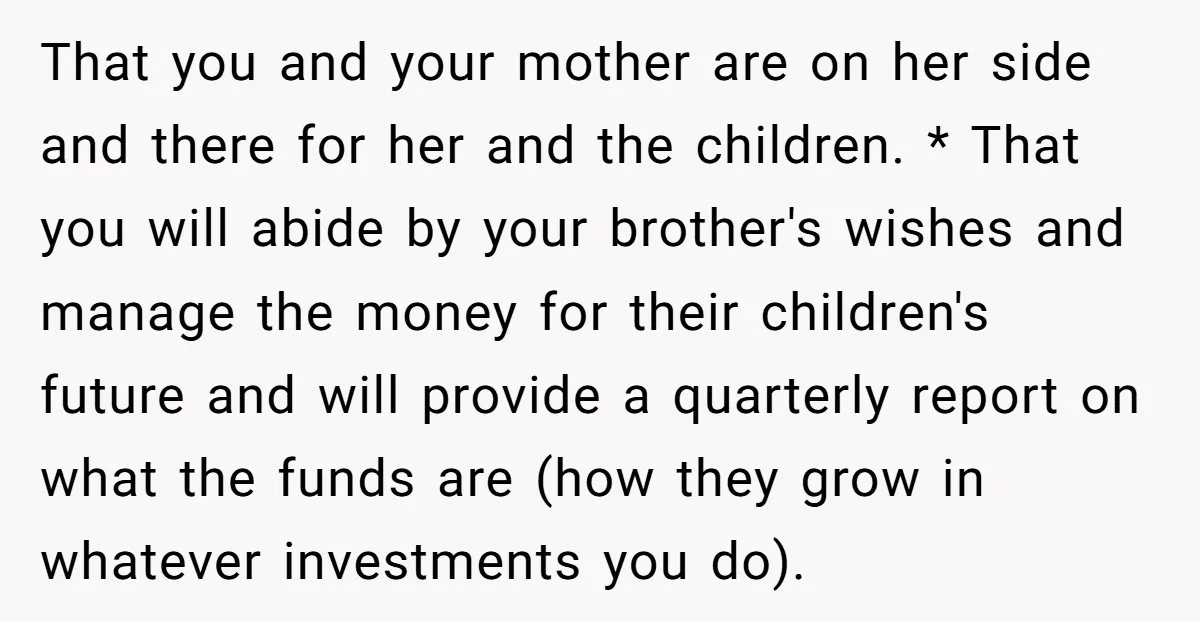 That you and your mother are on her side and there for her and the children. * That you will abide by your brother's wishes and manage the money for...