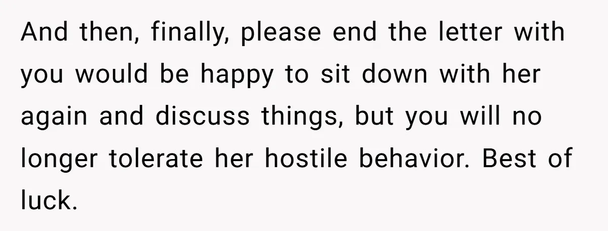 And then, finally, please end the letter with you would be happy to sit down with her again and discuss things, but you will no longer tolerate her hostile behavior....
