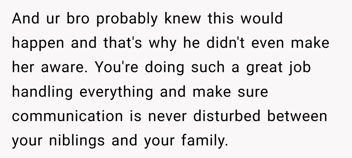 And ur bro probably knew this would happen and that's why he didn't even make her aware. You're doing such a great job handling everything and make sure communication is...