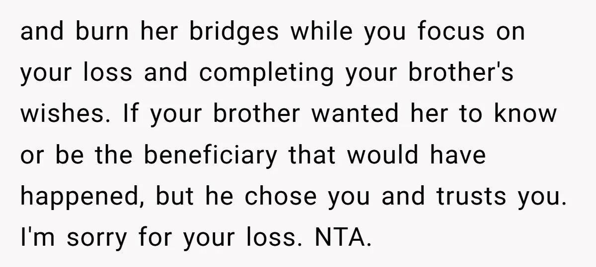 and burn her bridges while you focus on your loss and completing your brother's wishes. If your brother wanted her to know or be the beneficiary that would have happened,...