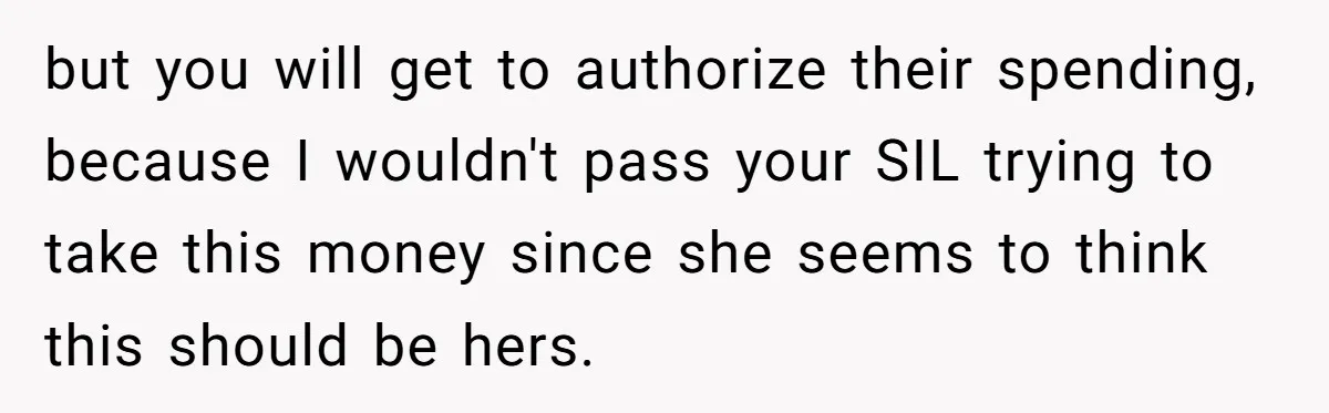 but you will get to authorize their spending, because I wouldn't pass your SIL trying to take this money since she seems to think this should be hers.