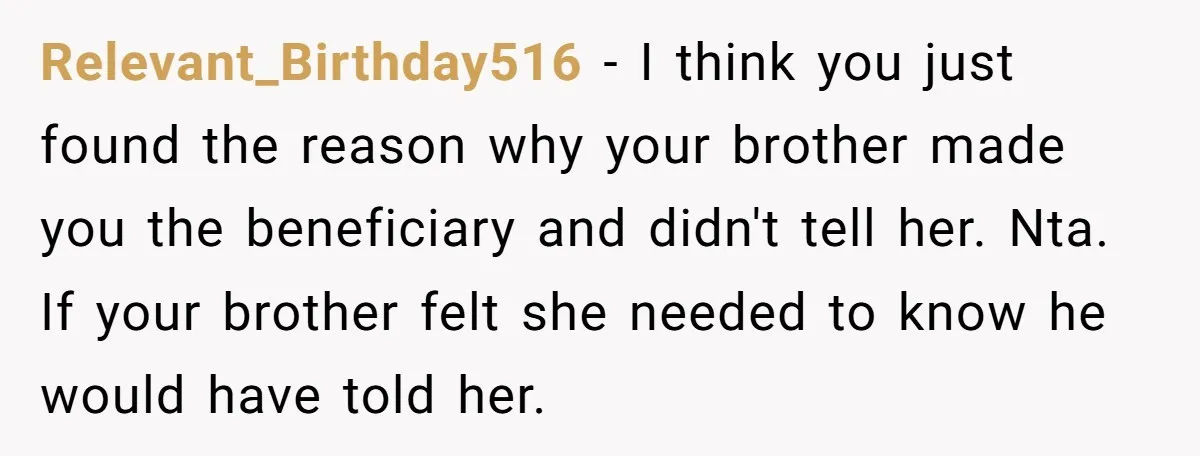 Relevant_Birthday516 - I think you just found the reason why your brother made you the beneficiary and didn't tell her. Nta. If your brother felt she needed to know he...