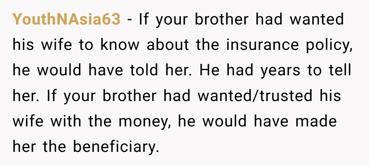 YouthNAsia63 - If your brother had wanted his wife to know about the insurance policy, he would have told her. He had years to tell her. If your brother had...
