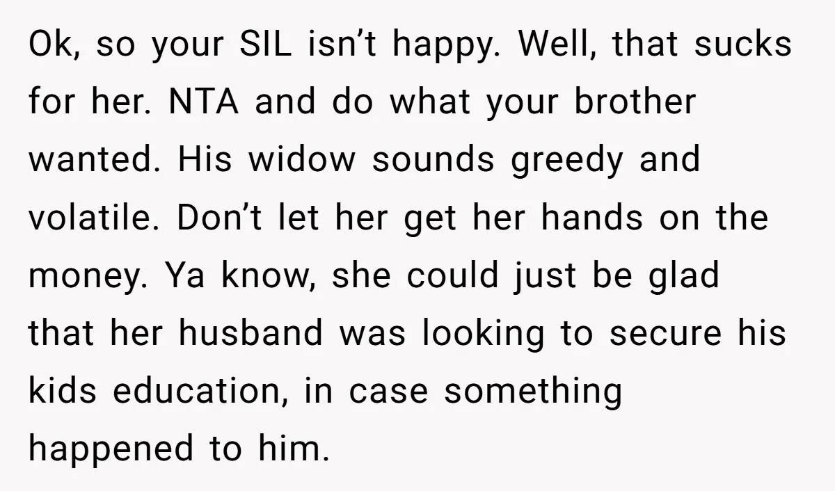 Ok, so your SIL isn’t happy. Well, that sucks for her. NTA and do what your brother wanted. His widow sounds greedy and volatile. Don’t let her get her hands...