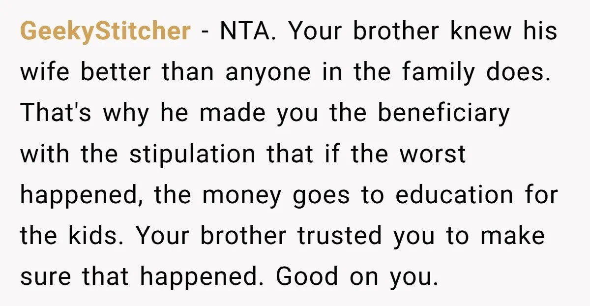 GeekyStitcher - NTA. Your brother knew his wife better than anyone in the family does. That's why he made you the beneficiary with the stipulation that if the worst happened,...
