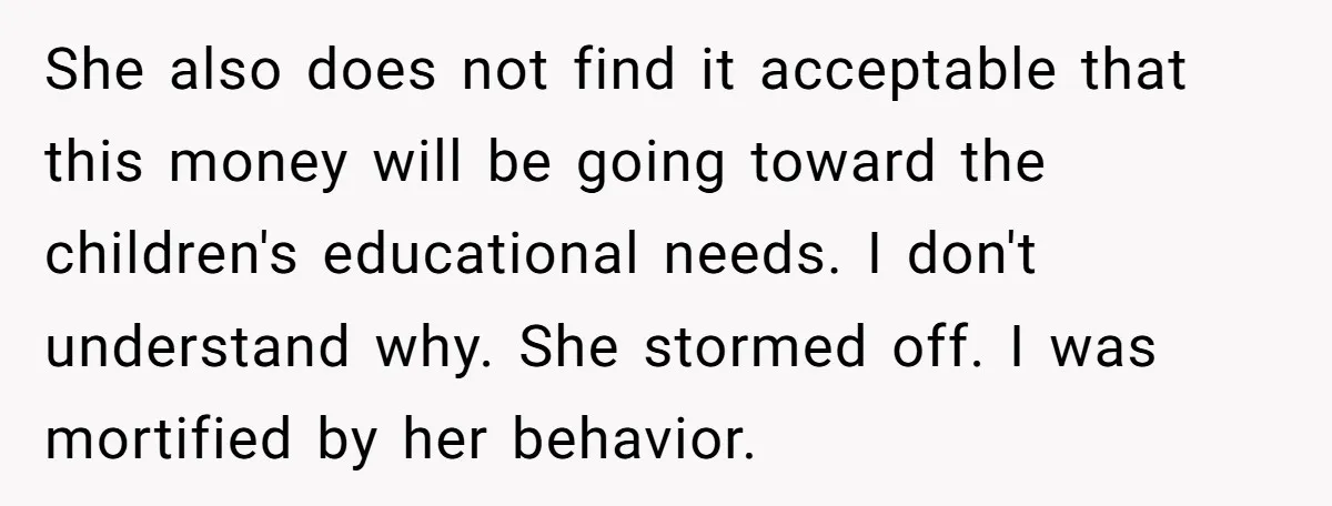 She also does not find it acceptable that this money will be going toward the children's educational needs. I don't understand why. She stormed off. I was mortified by her...