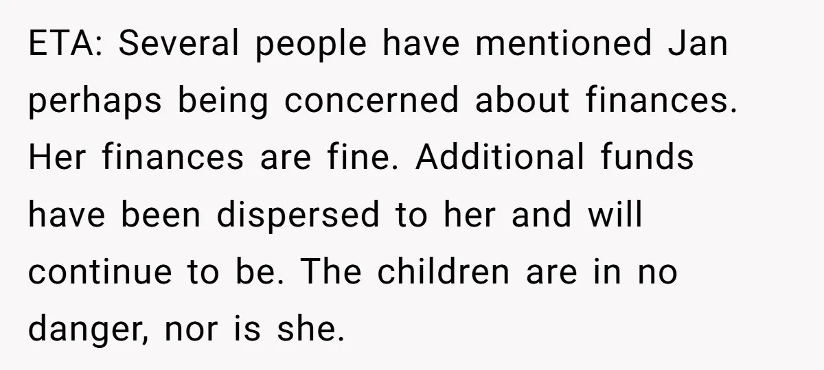 ETA: Several people have mentioned Jan perhaps being concerned about finances. Her finances are fine. Additional funds have been dispersed to her and will continue to be. The children are...