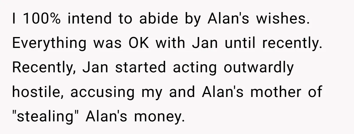I 100% intend to abide by Alan's wishes. Everything was OK with Jan until recently. Recently, Jan started acting outwardly hostile, accusing my and Alan's mother of "stealing" Alan's money.