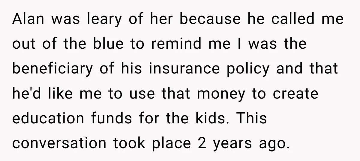 Alan was leary of her because he called me out of the blue to remind me I was the beneficiary of his insurance policy and that he'd like me to...