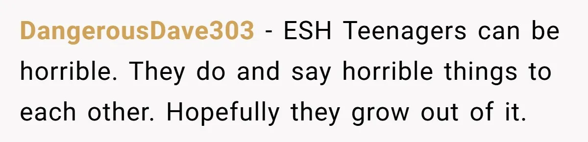 DangerousDave303 − ESH Teenagers can be horrible. They do and say horrible things to each other. Hopefully they grow out of it.