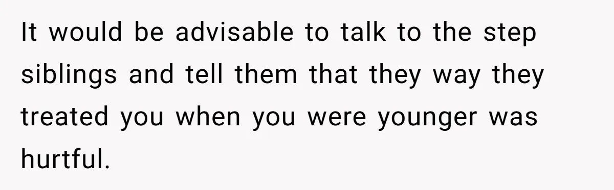 It would be advisable to talk to the step siblings and tell them that they way they treated you when you were younger was hurtful.