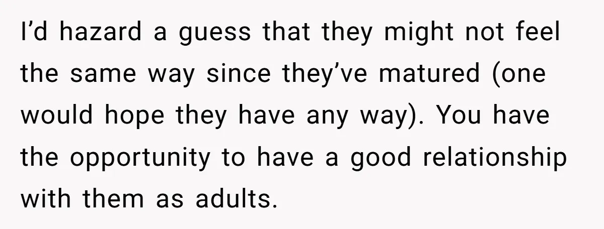 I’d hazard a guess that they might not feel the same way since they’ve matured (one would hope they have any way). You have the opportunity to have a good...