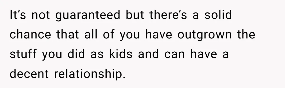 It’s not guaranteed but there’s a solid chance that all of you have outgrown the stuff you did as kids and can have a decent relationship.