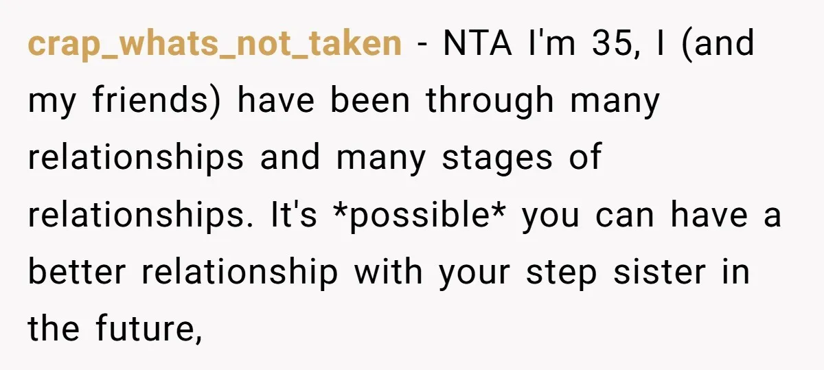 crap_whats_not_taken − NTA I'm 35, I (and my friends) have been through many relationships and many stages of relationships. It's *possible* you can have a better relationship with your step...