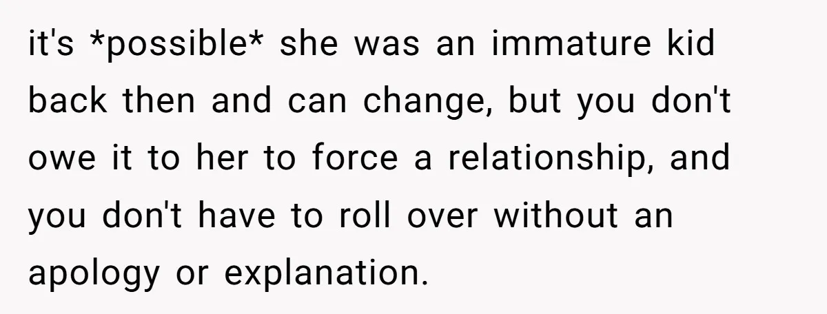 it's *possible* she was an immature kid back then and can change, but you don't owe it to her to force a relationship, and you don't have to roll over...