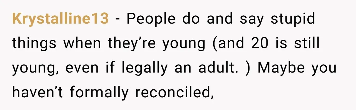 Krystalline13 − People do and say stupid things when they’re young (and 20 is still young, even if legally an adult. ) Maybe you haven’t formally reconciled,