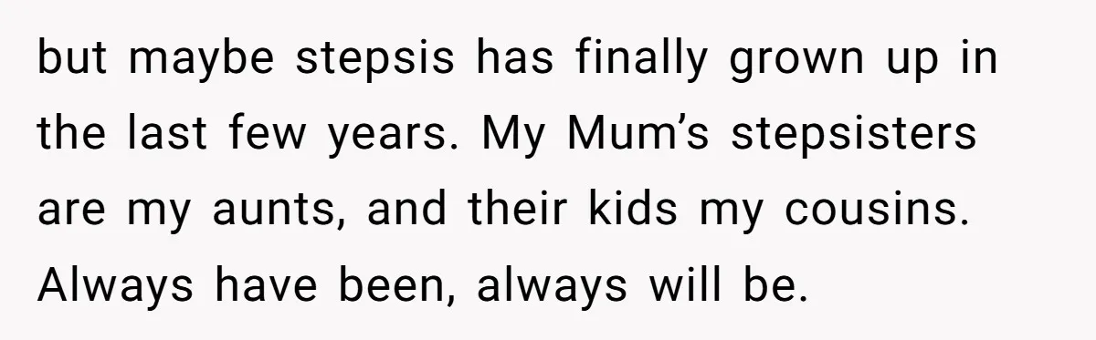 but maybe stepsis has finally grown up in the last few years. My Mum’s stepsisters are my aunts, and their kids my cousins. Always have been, always will be.