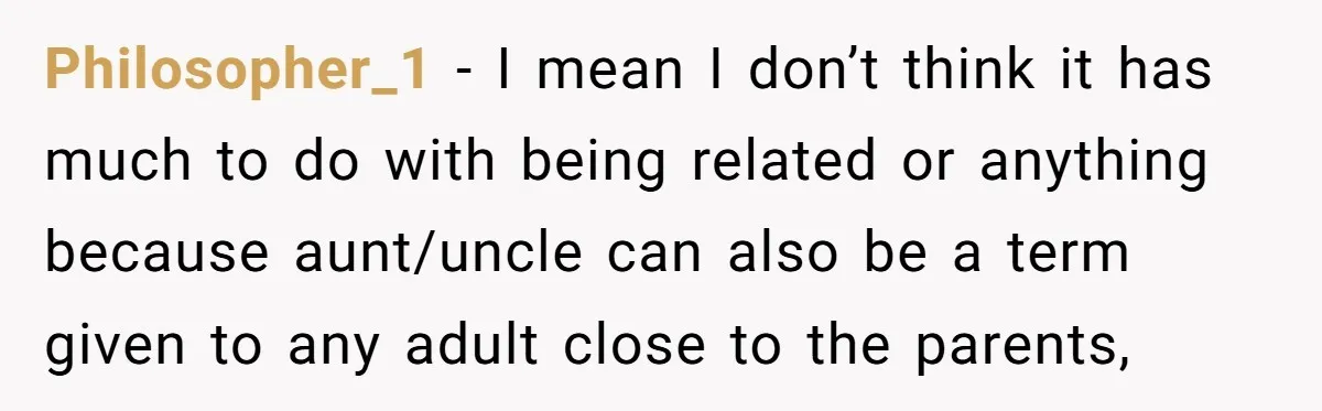 Philosopher_1 − I mean I don’t think it has much to do with being related or anything because aunt/uncle can also be a term given to any adult close to...