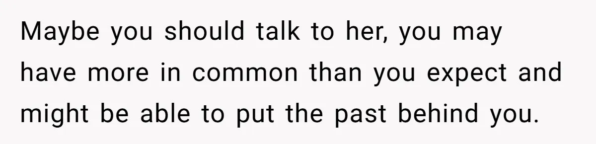 Maybe you should talk to her, you may have more in common than you expect and might be able to put the past behind you.