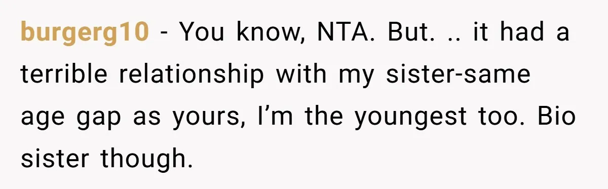 burgerg10 − You know, NTA. But. .. it had a terrible relationship with my sister-same age gap as yours, I’m the youngest too. Bio sister though.