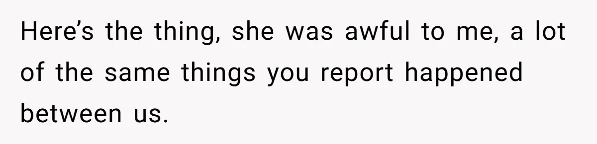 Here’s the thing, she was awful to me, a lot of the same things you report happened between us.
