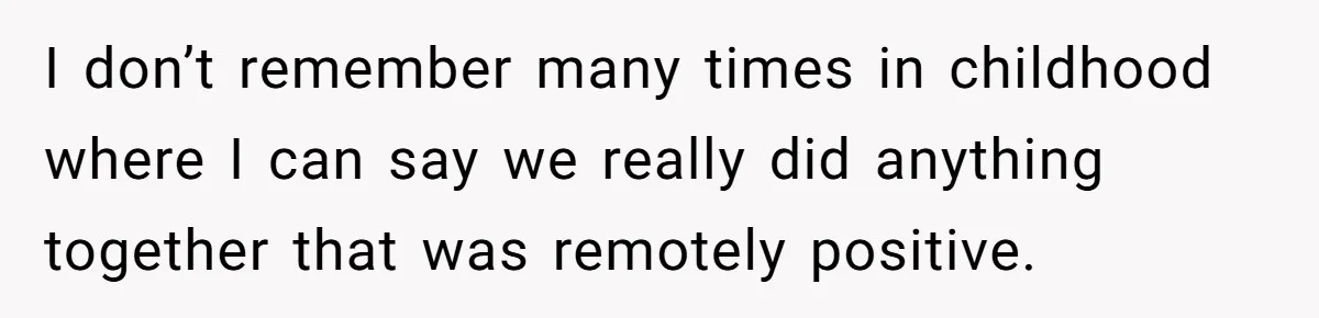 I don’t remember many times in childhood where I can say we really did anything together that was remotely positive.