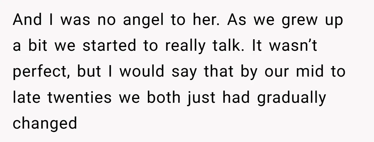And I was no angel to her. As we grew up a bit we started to really talk. It wasn’t perfect, but I would say that by our mid to...