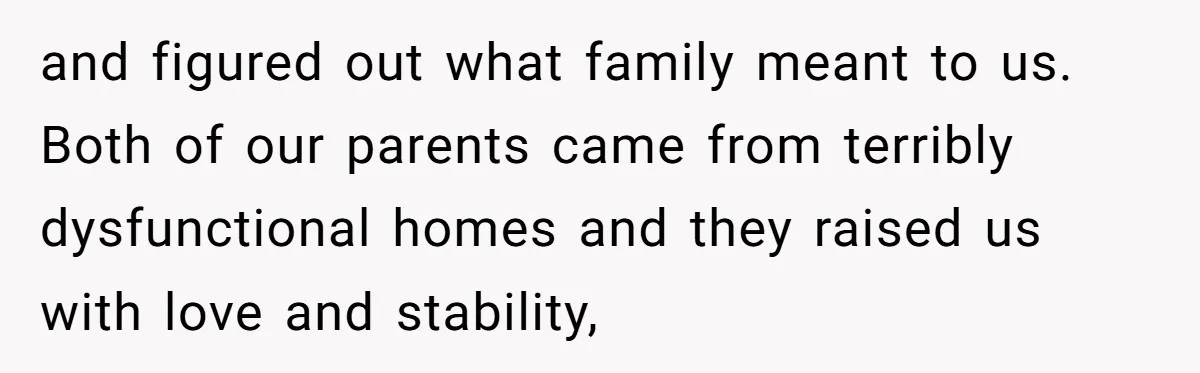and figured out what family meant to us. Both of our parents came from terribly dysfunctional homes and they raised us with love and stability,