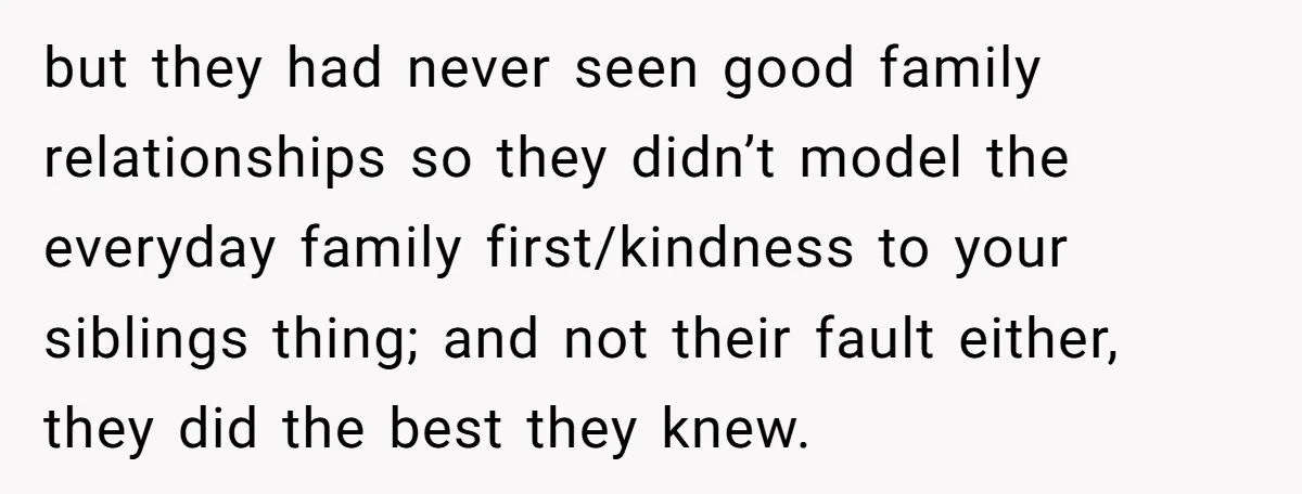 but they had never seen good family relationships so they didn’t model the everyday family first/kindness to your siblings thing; and not their fault either, they did the best they...