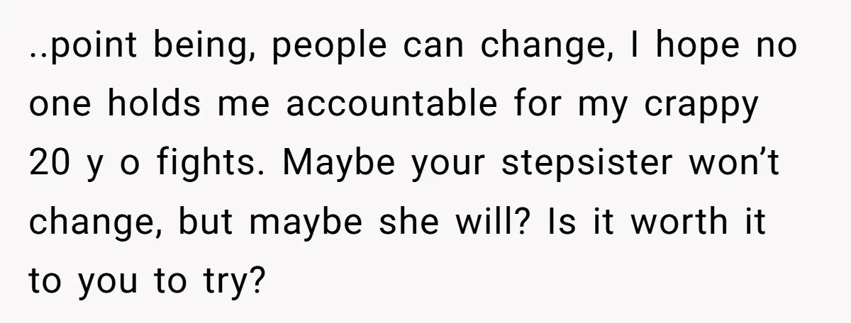 ..point being, people can change, I hope no one holds me accountable for my crappy 20 y o fights. Maybe your stepsister won’t change, but maybe she will? Is it...