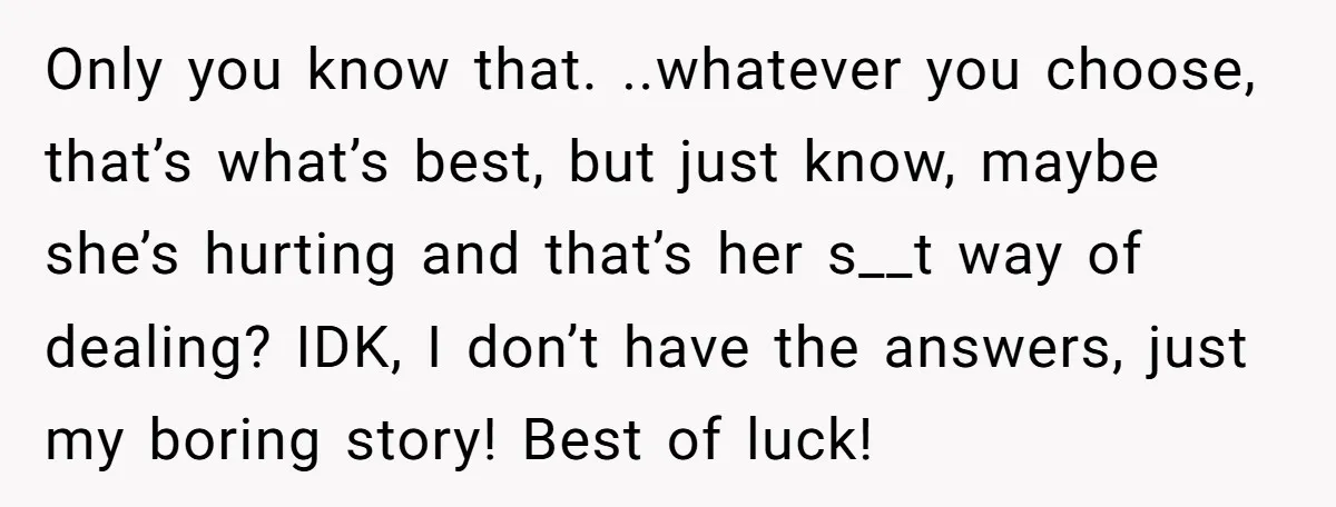 Only you know that. ..whatever you choose, that’s what’s best, but just know, maybe she’s hurting and that’s her s__t way of dealing? IDK, I don’t have the answers, just...