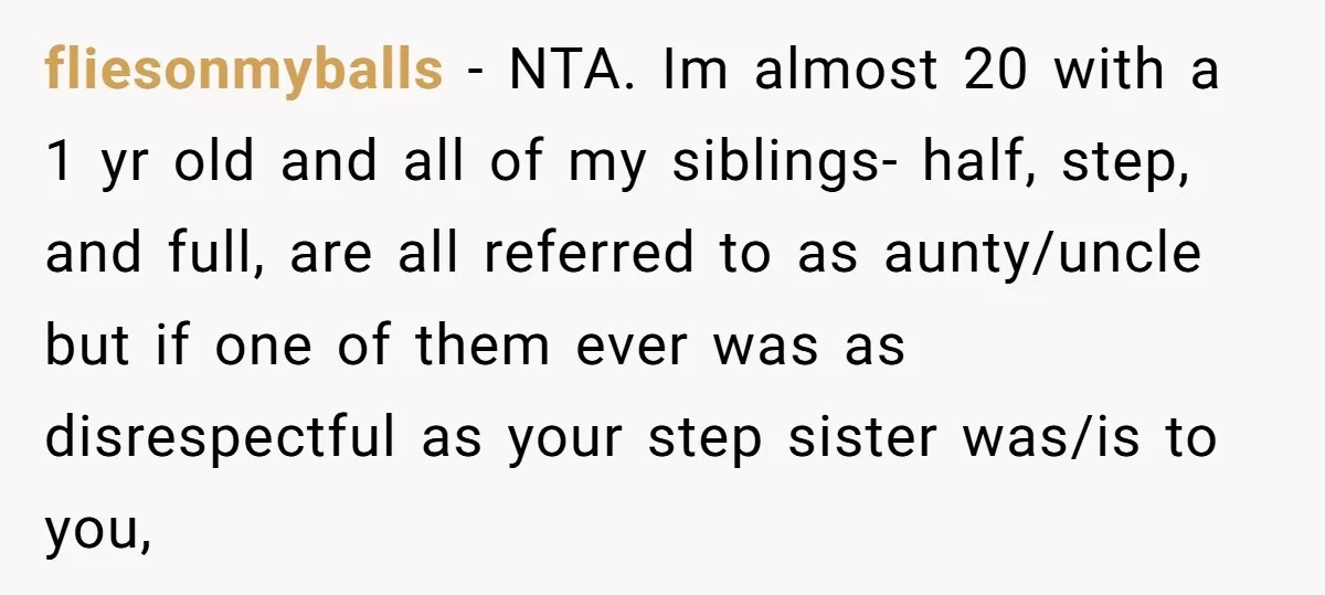fliesonmyballs − NTA. Im almost 20 with a 1 yr old and all of my siblings- half, step, and full, are all referred to as aunty/uncle but if one of...