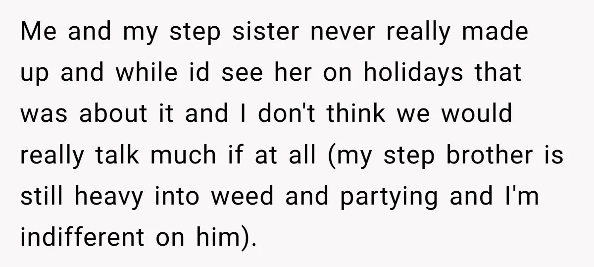 Me and my step sister never really made up and while id see her on holidays that was about it and I don't think we would really talk much if...