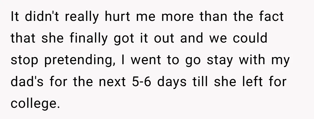 It didn't really hurt me more than the fact that she finally got it out and we could stop pretending, I went to go stay with my dad's for the...