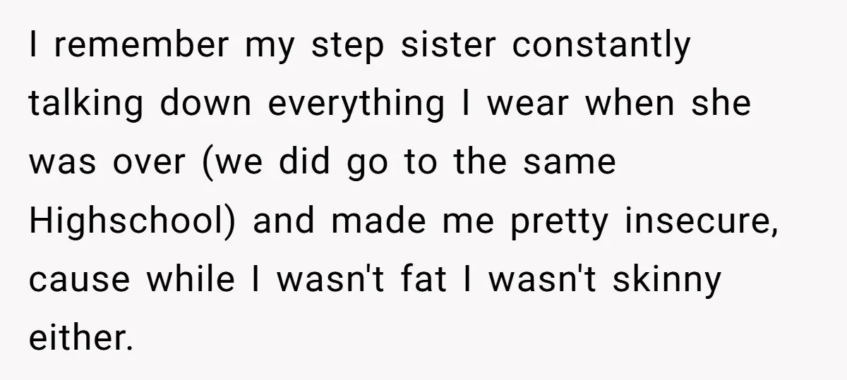 I remember my step sister constantly talking down everything I wear when she was over (we did go to the same Highschool) and made me pretty insecure, cause while I...