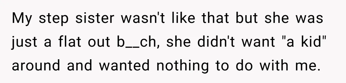 My step sister wasn't like that but she was just a flat out b__ch, she didn't want "a kid" around and wanted nothing to do with me.