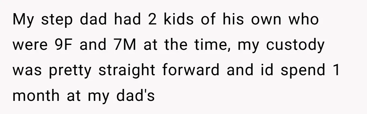 My step dad had 2 kids of his own who were 9F and 7M at the time, my custody was pretty straight forward and id spend 1 month at my...