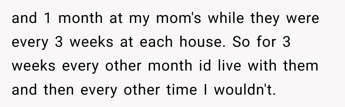 and 1 month at my mom's while they were every 3 weeks at each house. So for 3 weeks every other month id live with them and then every other...