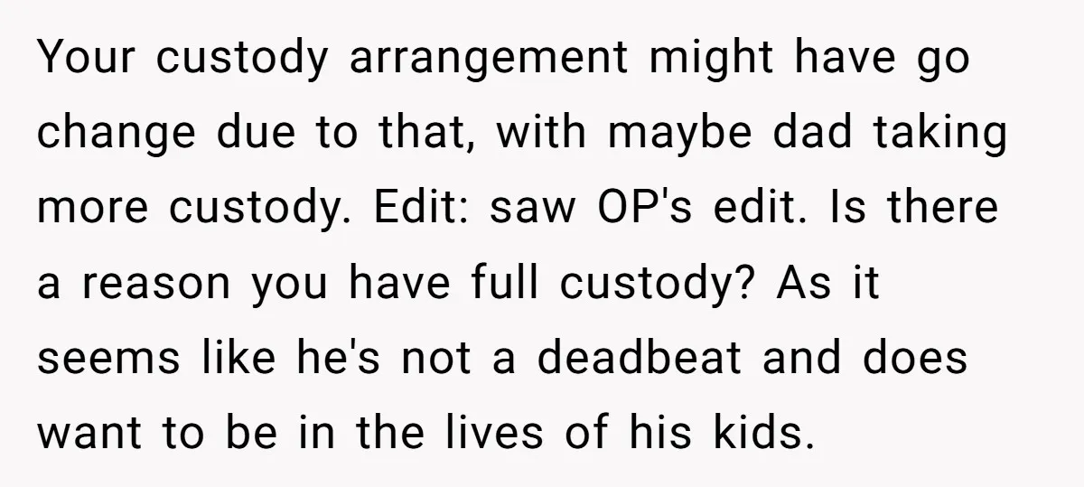 Your custody arrangement might have go change due to that, with maybe dad taking more custody. Edit: saw OP's edit. Is there a reason you have full custody? As it...
