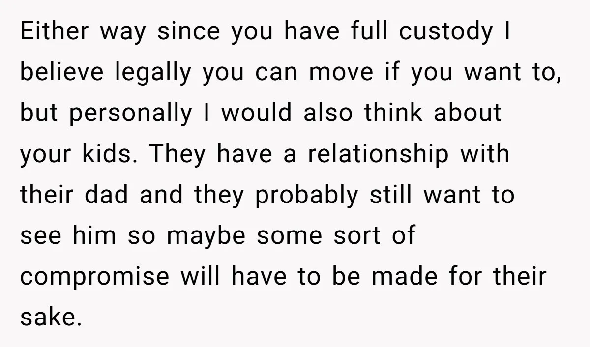 Either way since you have full custody I believe legally you can move if you want to, but personally I would also think about your kids. They have a relationship...