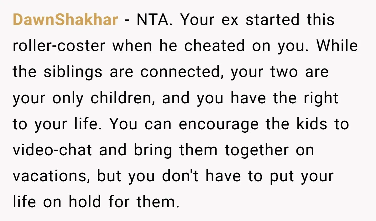 DawnShakhar - NTA. Your ex started this roller-coster when he cheated on you. While the siblings are connected, your two are your only children, and you have the right to...