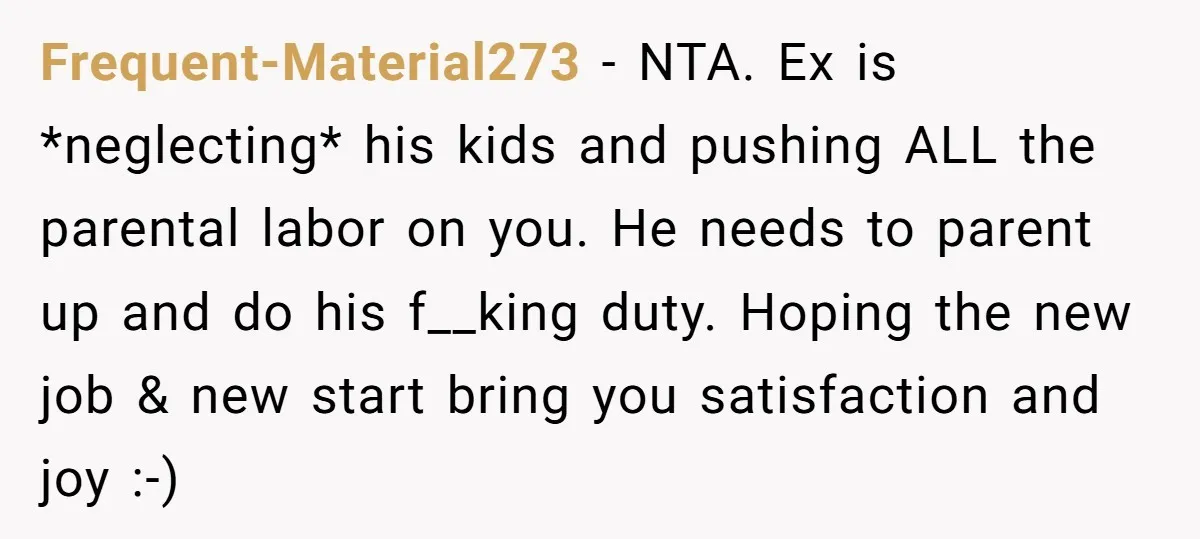 Frequent-Material273 - NTA. Ex is *neglecting* his kids and pushing ALL the parental labor on you. He needs to parent up and do his f__king duty. Hoping the new job...