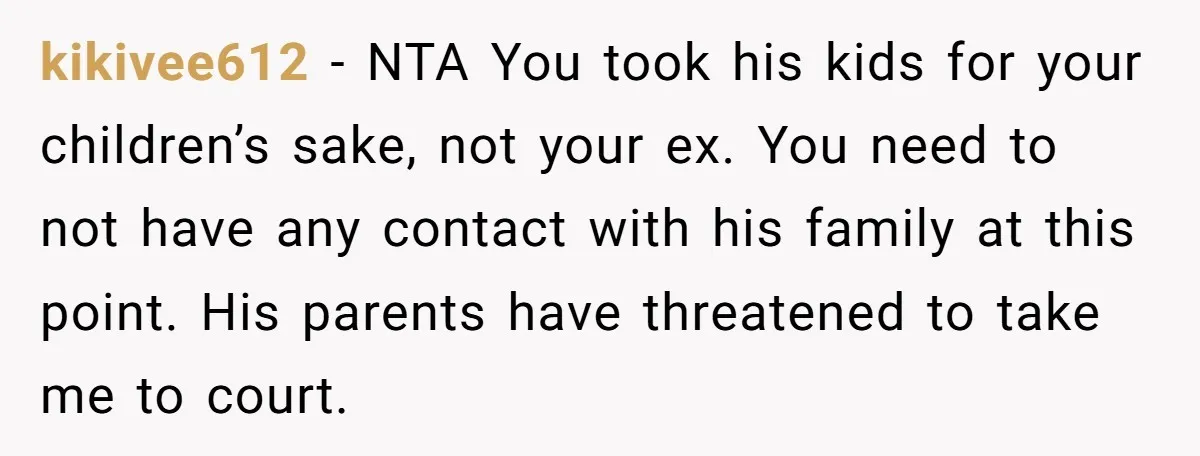 kikivee612 - NTA You took his kids for your children’s sake, not your ex. You need to not have any contact with his family at this point. His parents have...