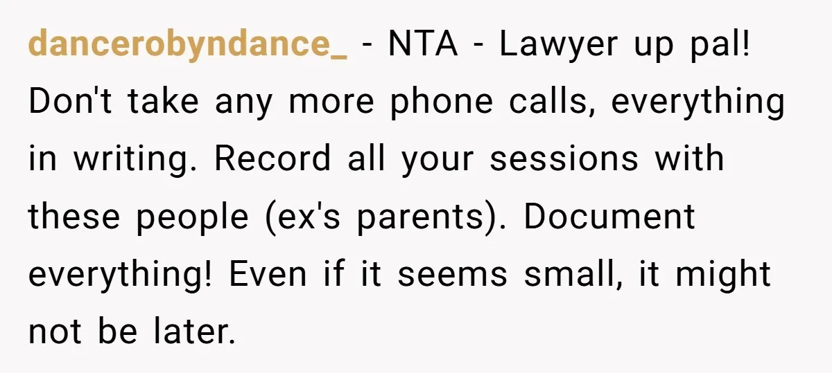 dancerobyndance_ - NTA - Lawyer up pal! Don't take any more phone calls, everything in writing. Record all your sessions with these people (ex's parents). Document everything! Even if it...